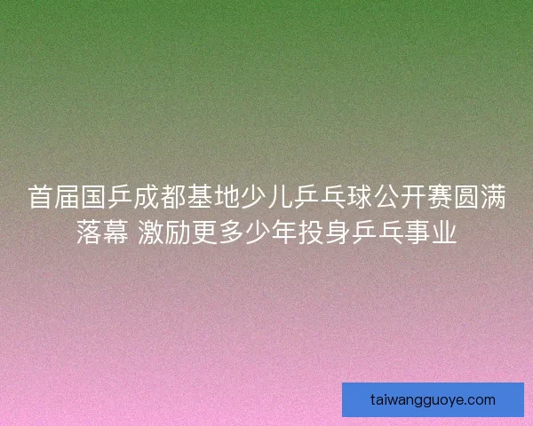首届国乒成都基地少儿乒乓球公开赛圆满落幕 激励更多少年投身乒乓事业