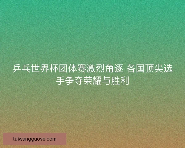 乒乓世界杯团体赛激烈角逐 各国顶尖选手争夺荣耀与胜利