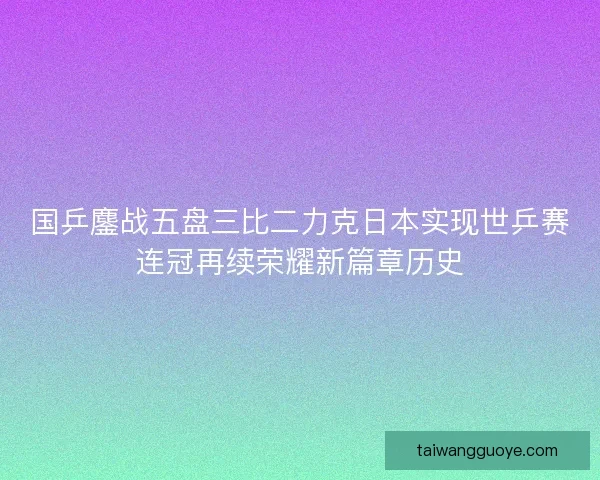 国乒鏖战五盘三比二力克日本实现世乒赛连冠再续荣耀新篇章历史