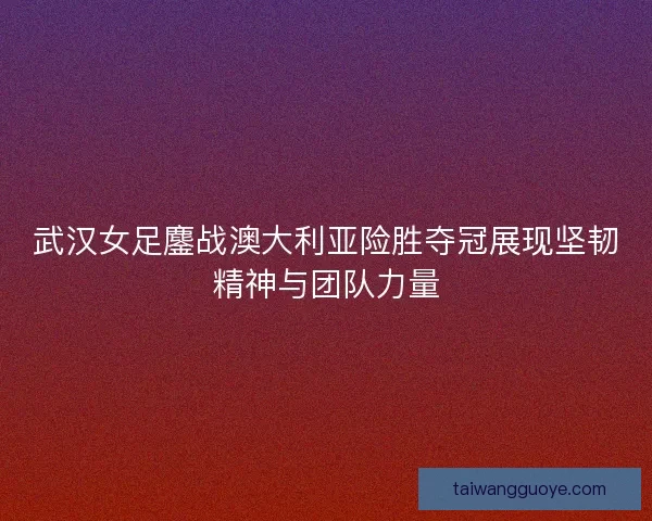 武汉女足鏖战澳大利亚险胜夺冠展现坚韧精神与团队力量