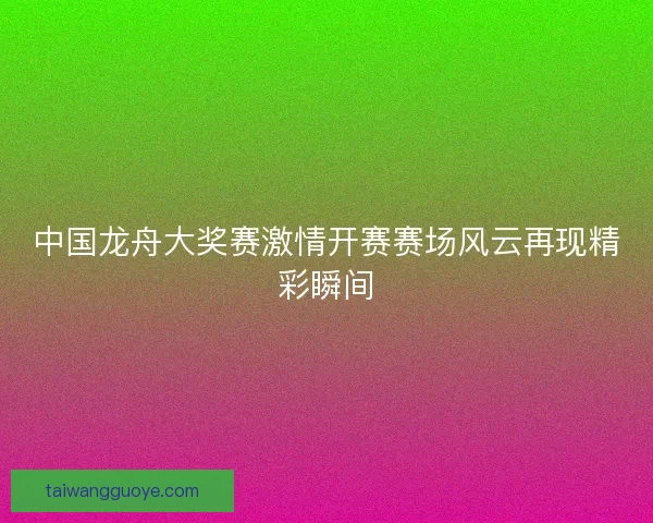 中国龙舟大奖赛激情开赛赛场风云再现精彩瞬间