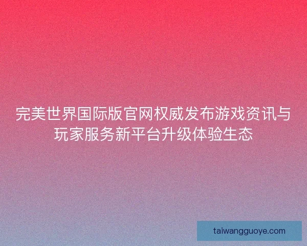 完美世界国际版官网权威发布游戏资讯与玩家服务新平台升级体验生态