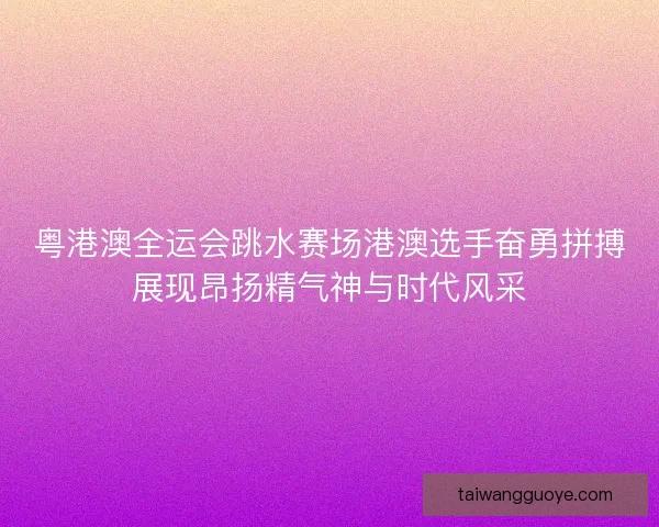 粤港澳全运会跳水赛场港澳选手奋勇拼搏展现昂扬精气神与时代风采